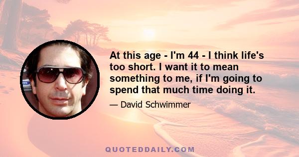 At this age - I'm 44 - I think life's too short. I want it to mean something to me, if I'm going to spend that much time doing it.