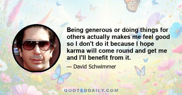 Being generous or doing things for others actually makes me feel good so I don't do it because I hope karma will come round and get me and I'll benefit from it.