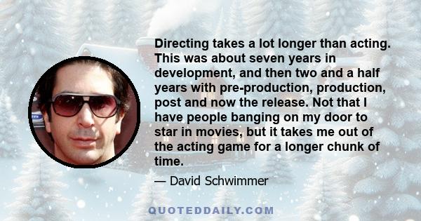 Directing takes a lot longer than acting. This was about seven years in development, and then two and a half years with pre-production, production, post and now the release. Not that I have people banging on my door to