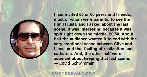 I had invited 50 or 60 peers and friends, most of whom were parents, to see the film [Trust], and I asked about the last scene. It was interesting because it was split right down the middle, 50/50. About half the