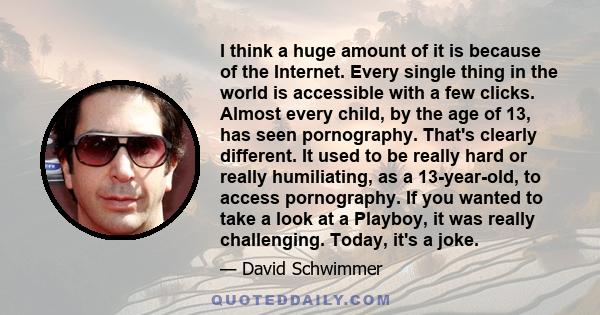 I think a huge amount of it is because of the Internet. Every single thing in the world is accessible with a few clicks. Almost every child, by the age of 13, has seen pornography. That's clearly different. It used to