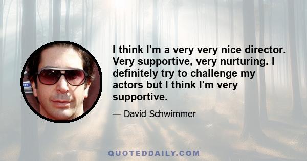 I think I'm a very very nice director. Very supportive, very nurturing. I definitely try to challenge my actors but I think I'm very supportive.