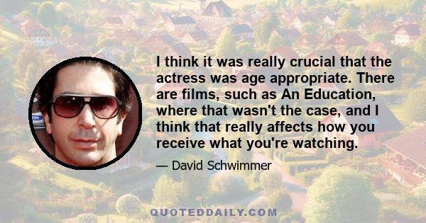 I think it was really crucial that the actress was age appropriate. There are films, such as An Education, where that wasn't the case, and I think that really affects how you receive what you're watching.