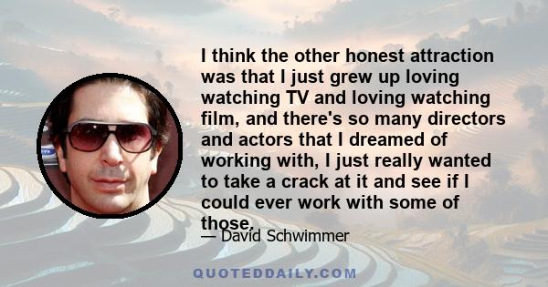 I think the other honest attraction was that I just grew up loving watching TV and loving watching film, and there's so many directors and actors that I dreamed of working with, I just really wanted to take a crack at