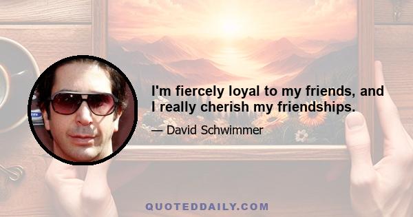 I'm fiercely loyal to my friends, and I really cherish my friendships.