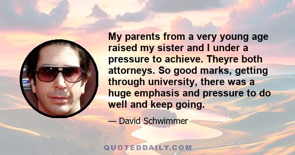 My parents from a very young age raised my sister and I under a pressure to achieve. Theyre both attorneys. So good marks, getting through university, there was a huge emphasis and pressure to do well and keep going.