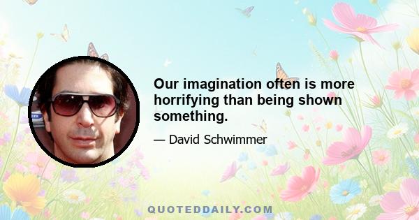 Our imagination often is more horrifying than being shown something.