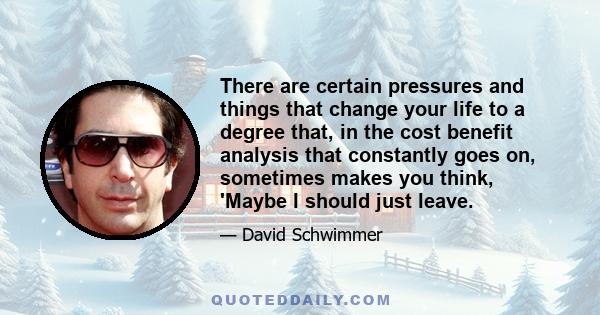 There are certain pressures and things that change your life to a degree that, in the cost benefit analysis that constantly goes on, sometimes makes you think, 'Maybe I should just leave.