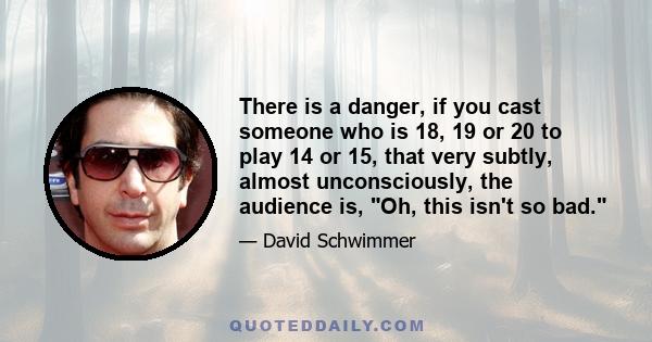 There is a danger, if you cast someone who is 18, 19 or 20 to play 14 or 15, that very subtly, almost unconsciously, the audience is, Oh, this isn't so bad.