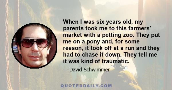 When I was six years old, my parents took me to this farmers' market with a petting zoo. They put me on a pony and, for some reason, it took off at a run and they had to chase it down. They tell me it was kind of