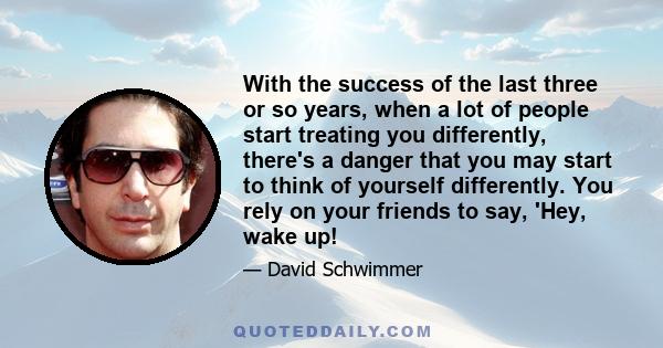 With the success of the last three or so years, when a lot of people start treating you differently, there's a danger that you may start to think of yourself differently. You rely on your friends to say, 'Hey, wake up!