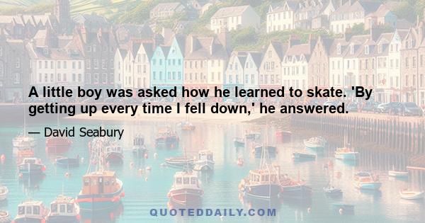 A little boy was asked how he learned to skate. 'By getting up every time I fell down,' he answered.