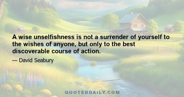 A wise unselfishness is not a surrender of yourself to the wishes of anyone, but only to the best discoverable course of action.