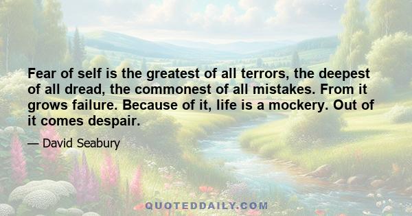 Fear of self is the greatest of all terrors, the deepest of all dread, the commonest of all mistakes. From it grows failure. Because of it, life is a mockery. Out of it comes despair.