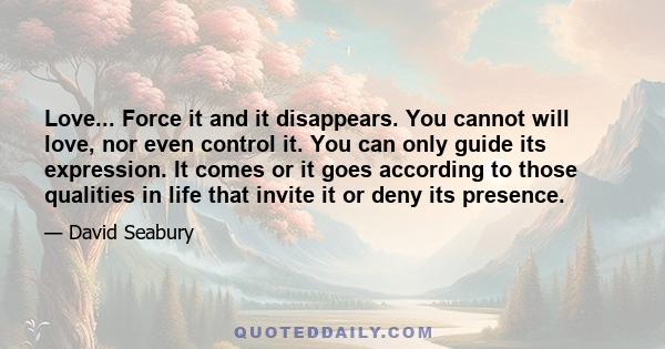 Love... Force it and it disappears. You cannot will love, nor even control it. You can only guide its expression. It comes or it goes according to those qualities in life that invite it or deny its presence.