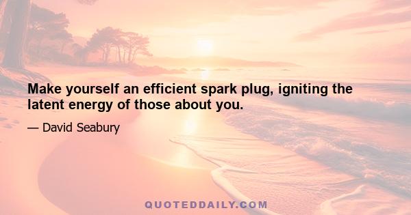 Make yourself an efficient spark plug, igniting the latent energy of those about you.