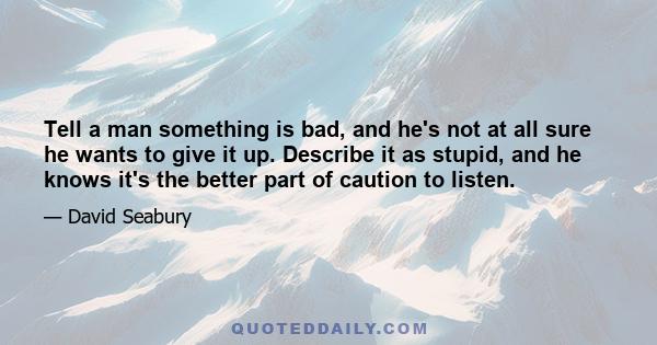 Tell a man something is bad, and he's not at all sure he wants to give it up. Describe it as stupid, and he knows it's the better part of caution to listen.