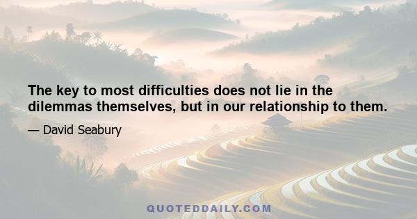 The key to most difficulties does not lie in the dilemmas themselves, but in our relationship to them.