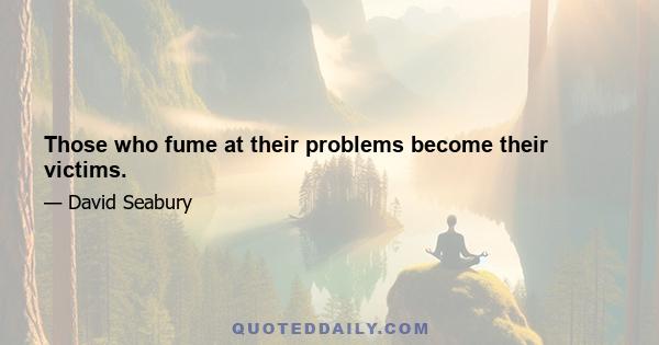 Those who fume at their problems become their victims.