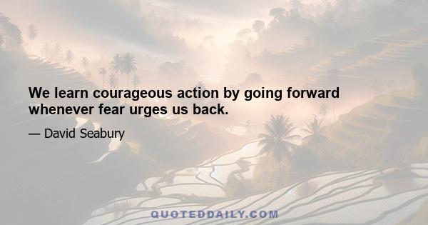 We learn courageous action by going forward whenever fear urges us back.