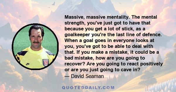 Massive, massive mentality. The mental strength, you've just got to have that because you get a lot of stick, as a goalkeeper you're the last line of defence. When a goal goes in everyone looks at you, you've got to be
