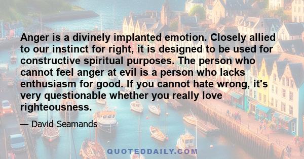 Anger is a divinely implanted emotion. Closely allied to our instinct for right, it is designed to be used for constructive spiritual purposes. The person who cannot feel anger at evil is a person who lacks enthusiasm