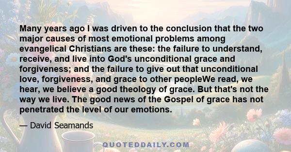 Many years ago I was driven to the conclusion that the two major causes of most emotional problems among evangelical Christians are these: the failure to understand, receive, and live into God's unconditional grace and