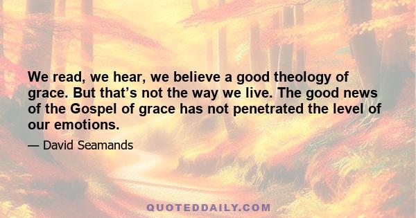 We read, we hear, we believe a good theology of grace. But that’s not the way we live. The good news of the Gospel of grace has not penetrated the level of our emotions.