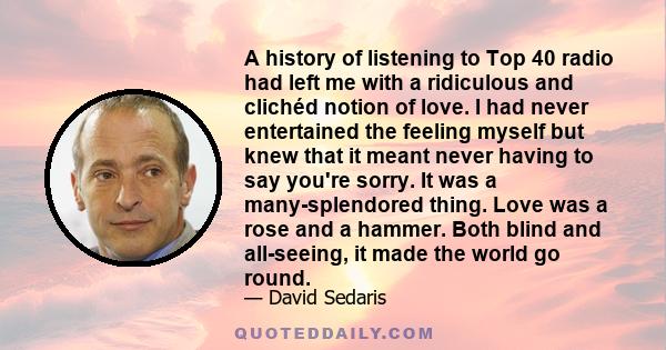 A history of listening to Top 40 radio had left me with a ridiculous and clichéd notion of love. I had never entertained the feeling myself but knew that it meant never having to say you're sorry. It was a