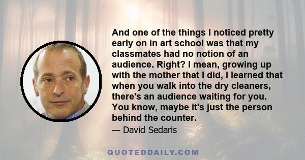 And one of the things I noticed pretty early on in art school was that my classmates had no notion of an audience. Right? I mean, growing up with the mother that I did, I learned that when you walk into the dry