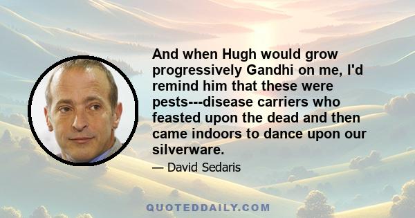 And when Hugh would grow progressively Gandhi on me, I'd remind him that these were pests---disease carriers who feasted upon the dead and then came indoors to dance upon our silverware.