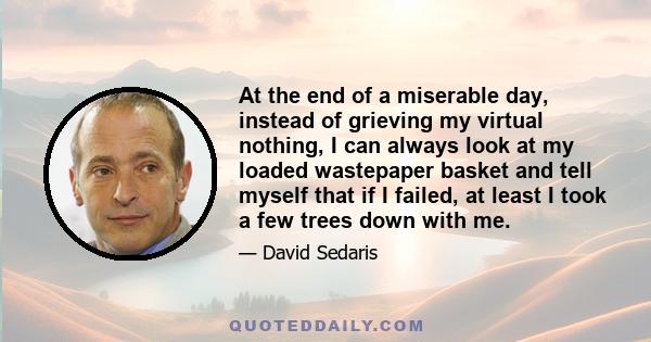 At the end of a miserable day, instead of grieving my virtual nothing, I can always look at my loaded wastepaper basket and tell myself that if I failed, at least I took a few trees down with me.