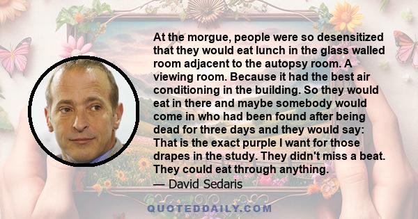 At the morgue, people were so desensitized that they would eat lunch in the glass walled room adjacent to the autopsy room. A viewing room. Because it had the best air conditioning in the building. So they would eat in