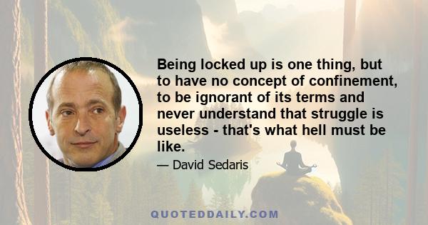 Being locked up is one thing, but to have no concept of confinement, to be ignorant of its terms and never understand that struggle is useless - that's what hell must be like.