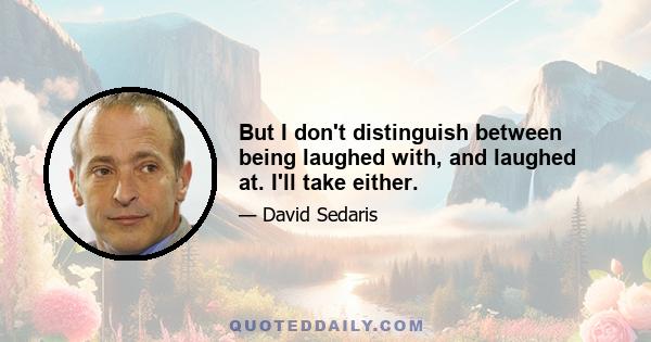 But I don't distinguish between being laughed with, and laughed at. I'll take either.