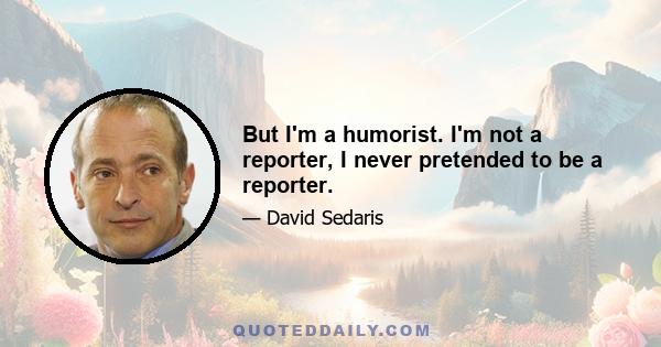 But I'm a humorist. I'm not a reporter, I never pretended to be a reporter.