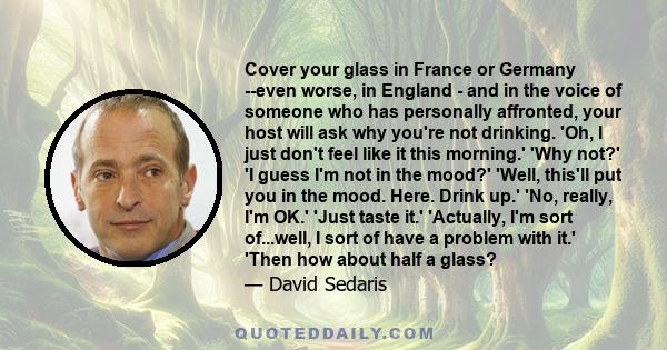 Cover your glass in France or Germany --even worse, in England - and in the voice of someone who has personally affronted, your host will ask why you're not drinking. 'Oh, I just don't feel like it this morning.' 'Why