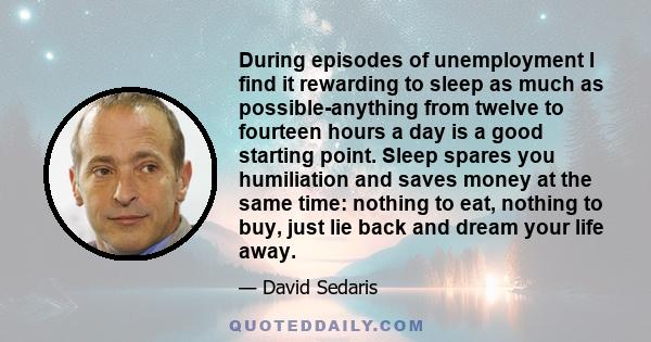 During episodes of unemployment I find it rewarding to sleep as much as possible-anything from twelve to fourteen hours a day is a good starting point. Sleep spares you humiliation and saves money at the same time: