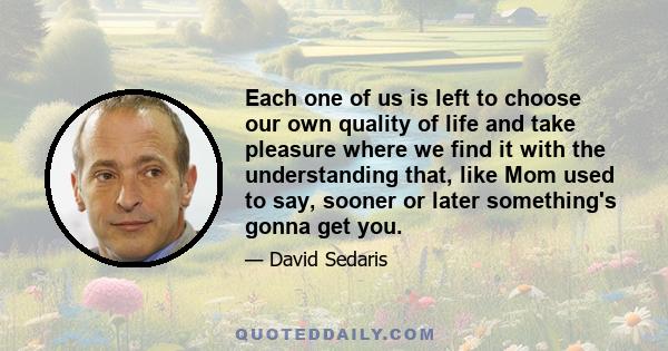 Each one of us is left to choose our own quality of life and take pleasure where we find it with the understanding that, like Mom used to say, sooner or later something's gonna get you.