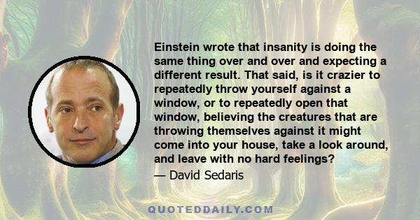 Einstein wrote that insanity is doing the same thing over and over and expecting a different result. That said, is it crazier to repeatedly throw yourself against a window, or to repeatedly open that window, believing