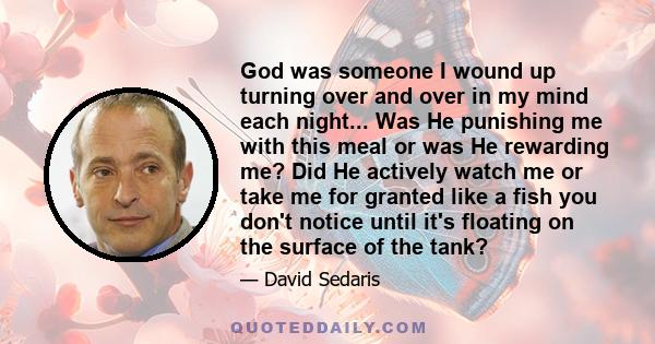 God was someone I wound up turning over and over in my mind each night... Was He punishing me with this meal or was He rewarding me? Did He actively watch me or take me for granted like a fish you don't notice until