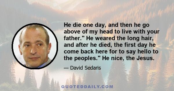 He die one day, and then he go above of my head to live with your father. He weared the long hair, and after he died, the first day he come back here for to say hello to the peoples. He nice, the Jesus.