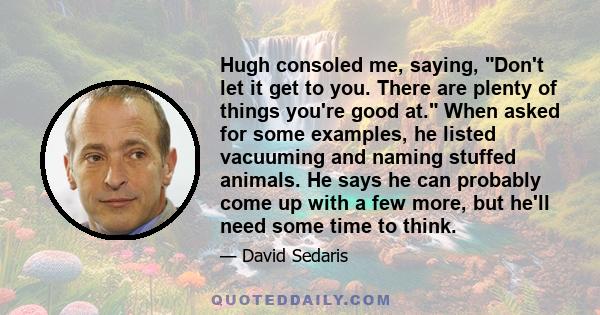 Hugh consoled me, saying, Don't let it get to you. There are plenty of things you're good at. When asked for some examples, he listed vacuuming and naming stuffed animals. He says he can probably come up with a few