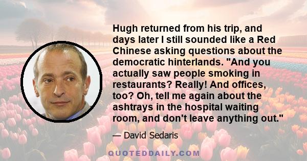 Hugh returned from his trip, and days later I still sounded like a Red Chinese asking questions about the democratic hinterlands. And you actually saw people smoking in restaurants? Really! And offices, too? Oh, tell me 