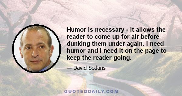 Humor is necessary - it allows the reader to come up for air before dunking them under again. I need humor and I need it on the page to keep the reader going.