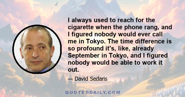 I always used to reach for the cigarette when the phone rang, and I figured nobody would ever call me in Tokyo. The time difference is so profound it's, like, already September in Tokyo, and I figured nobody would be