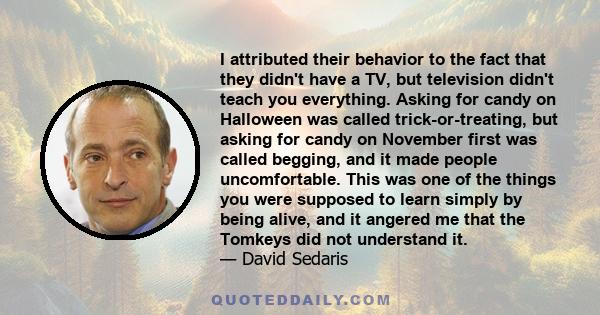 I attributed their behavior to the fact that they didn't have a TV, but television didn't teach you everything. Asking for candy on Halloween was called trick-or-treating, but asking for candy on November first was