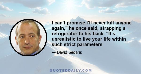 I can't promise I'll never kill anyone again, he once said, strapping a refrigerator to his back. It's unrealistic to live your life within such strict parameters