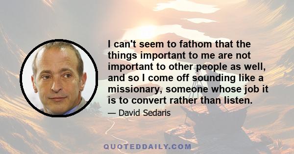 I can't seem to fathom that the things important to me are not important to other people as well, and so I come off sounding like a missionary, someone whose job it is to convert rather than listen.