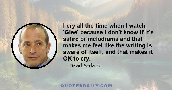 I cry all the time when I watch 'Glee' because I don't know if it's satire or melodrama and that makes me feel like the writing is aware of itself, and that makes it OK to cry.